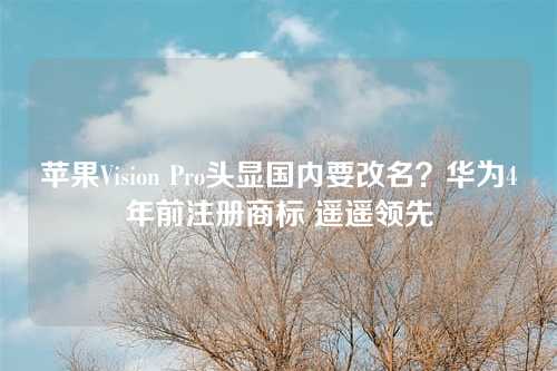 苹果Vision Pro头显国内要改名?华为4年前注册商标 遥遥领先