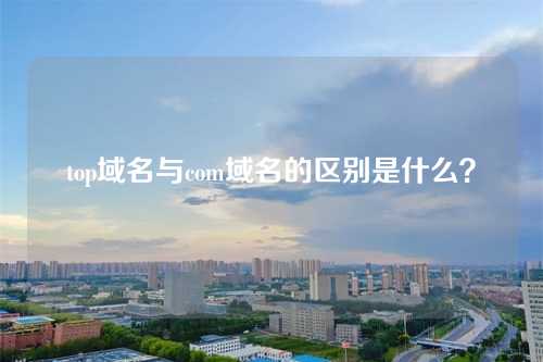 top域名与com域名的区别是什么?