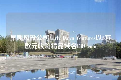 早期风投公司Early Dawn Ventures以5万欧元收购精品域名EDV.com