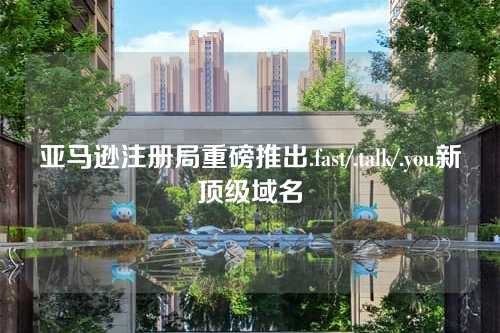 亚马逊注册局重磅推出.fast/.talk/.you新顶级域名